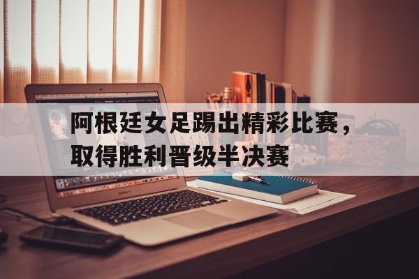 欧博官网娱乐-阿根廷女足踢出精彩比赛,取得胜利晋级半决赛了吗