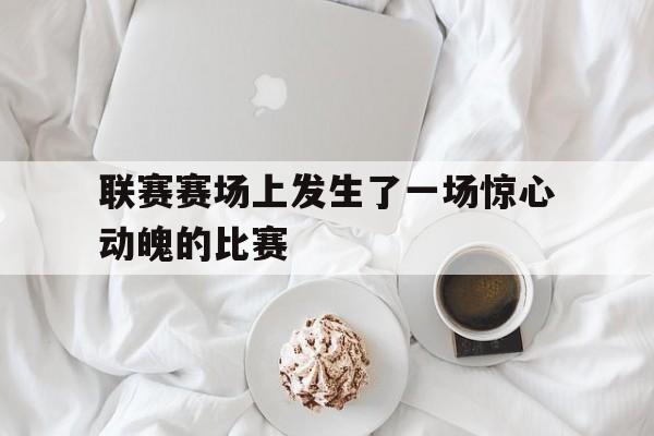 欧博官网登录-联赛赛场上发生了一场惊心动魄的比赛英语